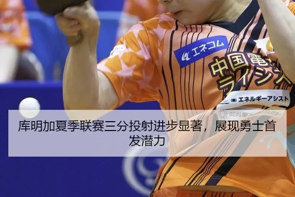 库明加夏季联赛三分投射进步显著，展现勇士首发潜力