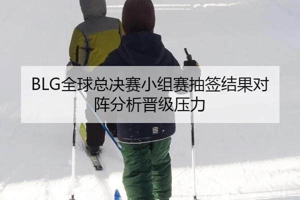 BLG全球总决赛小组赛抽签结果对阵分析晋级压力