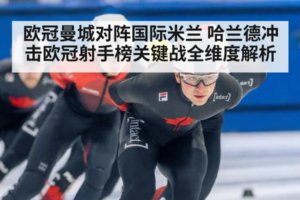 欧冠曼城对阵国际米兰 哈兰德冲击欧冠射手榜关键战全维度解析